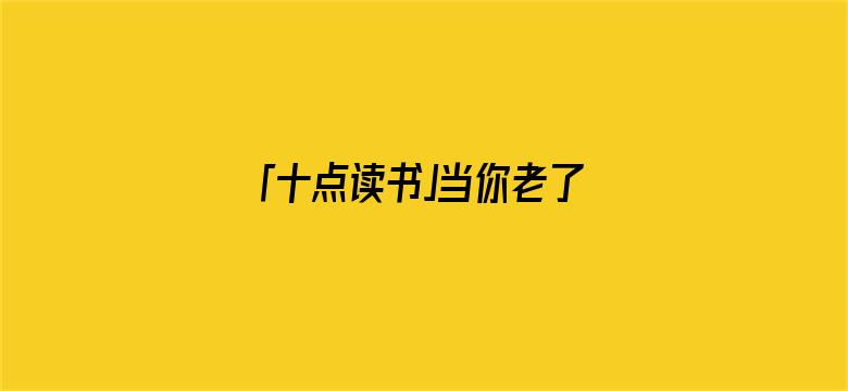 「十点读书」当你老了，去兄弟姐妹家吃顿饭，就会明白这3件事